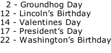 2 - Groundhog Day 12 - Lincoln’s Birthday 14 - Valentines Day 17 - President’s Day 22 - Washington’s Birthday