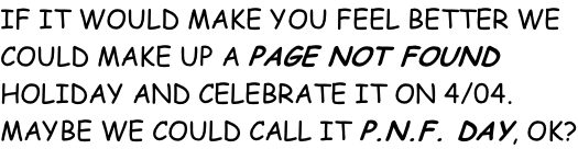 IF IT WOULD MAKE YOU FEEL BETTER WE COULD MAKE UP A PAGE NOT FOUND HOLIDAY AND CELEBRATE IT ON 4/04.  MAYBE WE COULD CALL IT P.N.F. DAY, OK?