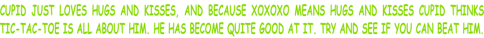 CUPID JUST LOVES HUGS AND KISSES, AND BECAUSE XOXOXO MEANS HUGS AND KISSES CUPID THINKS TIC-TAC-TOE IS ALL ABOUT HIM. HE HAS BECOME QUITE GOOD AT IT. TRY AND SEE IF YOU CAN BEAT HIM.