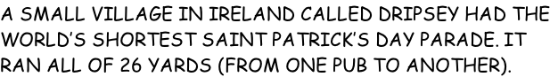 A SMALL VILLAGE IN IRELAND CALLED DRIPSEY HAD THE WORLD’S SHORTEST SAINT PATRICK’S DAY PARADE. IT RAN ALL OF 26 YARDS (FROM ONE PUB TO ANOTHER).