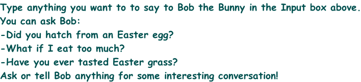 Type anything you want to to say to Bob the Bunny in the Input box above. You can ask Bob: -Did you hatch from an Easter egg? -What if I eat too much? -Have you ever tasted Easter grass? Ask or tell Bob anything for some interesting conversation!