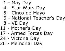 1 - May Day   4 - Star Wars Day   5 - Cinco de Mayo   6 - National Teacher’s Day   8 - VE Day 11 - Mother’s Day 17 - Armed Forces Day 24 - Victoria Day 26 - Memorial Day
