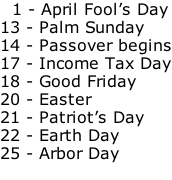 1 - April Fool’s Day 13 - Palm Sunday 14 - Passover begins 17 - Income Tax Day 18 - Good Friday 20 - Easter 21 - Patriot’s Day 22 - Earth Day 25 - Arbor Day
