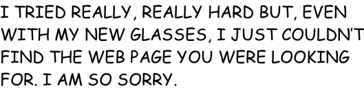 I TRIED REALLY, REALLY HARD BUT, EVEN WITH MY NEW GLASSES, I JUST COULDN’T FIND THE WEB PAGE YOU WERE LOOKING FOR. I AM SO SORRY.