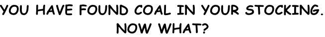 YOU HAVE FOUND COAL IN YOUR STOCKING. NOW WHAT?