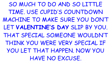 SO MUCH TO DO AND SO LITTLE TIME. USE CUPID’S COUNTDOWN MACHINE TO MAKE SURE YOU DON’T LET VALENTINE’S DAY SLIP BY YOU. THAT SPECIAL SOMEONE WOULDN’T THINK YOU WERE VERY SPECIAL IF YOU LET THAT HAPPEN. NOW YOU HAVE NO EXCUSE.
